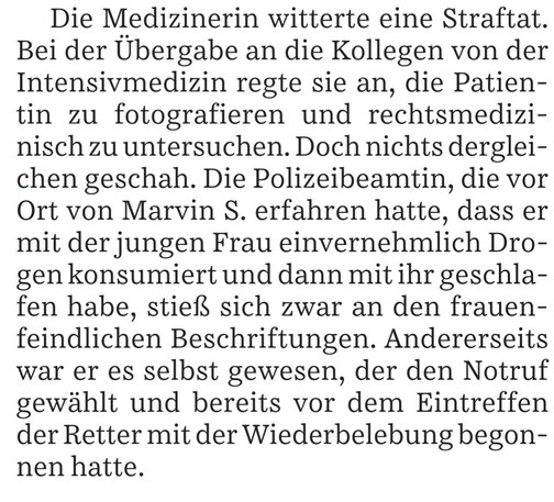 Die Medizinerin witterte eine Straftat. Bei der Übergabe an die Kollegen von der Intensivmedizin regte sie an, die Patientin zu fotografieren und rechtsmedizinisch zu untersuchen. Doch nichts dergleichen geschah. Die Polizeibeamtin, die vor Ort von Marvin S. erfahren hatte, dass er mit der jungen Frau einvernehmlich Drogen konsumiert und dann mit ihr geschlafen habe, stieß sich zwar an den frauenfeindlichen Beschriftungen. Andererseits war er es selbst gewesen, der den Notruf gewählt und bereit…