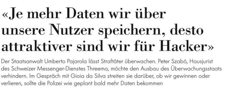 «Je mehr Daten wir über unsere Nutzer speichern, desto attraktiver sind wir für Hacker» 

Der Staatsanwalt Umberto Pajarola lässt Strcftäter überwachen. Peter Szab6, Hausjurist des Schweizer Messenger-Dienstes |hreema, möchte den Ausbau des Überwachungsstacts verhindern. Im Gespräch mit Gioia da Silva streiten sie darüber, ob wir gewinnen oder verlieren, sollte die Polizei wie geplant bald mehr Daten bekommen