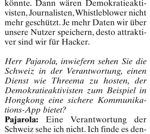 könnte. Dann wären Demokratieaktivisten, Journalisten, Whistleblower nicht mehr geschützt. Je mehr Daten wir über unsere Nutzer speichern, desto attraktıver sind wir für Hacker. 

Herr Pajarola, inwiefern sehen Sie die Schweiz in der Verantwortung, einen Dienst wie Threema zu hosten, der Demokratieaktivisten zum Beispiel in Hongkong eine sichere Kommunikations-App bietet? 

Pajarola: Eine Verantwortung der Schweiz sehe ich nicht. Ich finde es den-
