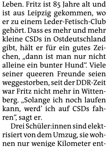Leben. Fritz ist 85 Jahre alt und ist aus Leipzig gekommen, wo er zu einem Leder-Fetisch-Club gehört. Dass es mehr und mehr kleine CSDs in Ostdeutschland gibt, hält er für ein gutes Zeichen, „dann ist man nur nicht alleine ein bunter Hund“. Viele seiner queeren Freunde seien weggestorben, seit der DDR-Zeit war Fritz nicht mehr in Wittenberg. „Solange ich noch laufen kann, werd’ ich auf CSDs fahren‘, sagt er. 

Drei Schüler:innen sind elektrisiert von dem Umzug, sie wohnen nur wenige Kilometer e…