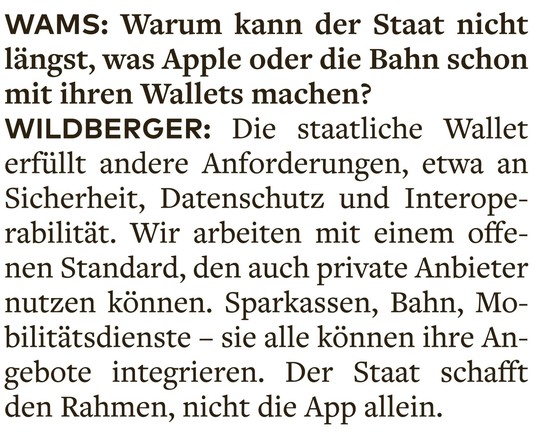 WAMS: Warum kann der Staat nicht längst, was Apple oder die Bahn schon mit ihren Wallets machen? 

WILDBERGER: Die staatliche Wallet erfüllt andere Anforderungen, etwa an Sicherheit, Datenschutz und Interoperabilität. Wir arbeiten mit einem offenen Standard, den auch private Anbieter nutzen können. Sparkassen, Bahn, Mobilitätsdienste — sie alle können ihre Angebote integrieren. Der Staat schafft den Rahmen, nicht die App allein.