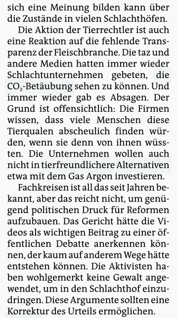 sich eine Meinung bilden kann über die Zustände in vielen Schlachthöfen. 

Die Aktion der Tierrechtler ist auch eine Reaktion auf die fehlende Transparenz der Fleischbranche. Die taz und andere Medien hatten immer wieder Schlachtunternehmen gebeten, die CO2-Betäubung sehen zu können. Und immer wieder gab es Absagen. Der Grund ist offensichtlich: Die Firmen wissen, dass viele Menschen diese Tierqualen abscheulich finden würden, wenn sie denn von ihnen wüssten. Die Unternehmen wollen auch nicht i…