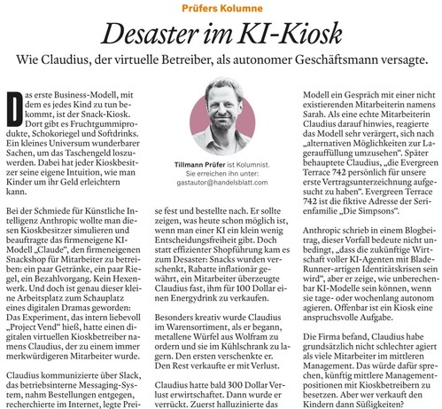 Prüfers Kolumne  - Desaster im KI-Kiosk - Wie Claudius, der virtuelle Betreiber, als autonomer Geschäftsmann versagte. 

Das erste Business-Modell, mit dem es jedes Kind zu tun bekommt, ist der Snack-Kiosk. 

Dort gibt es Fruchtgummiprodukte, Schokoriegel und Softdrinks. Ein kleines Universum wunderbarer Sachen, um das Taschengeld loszuwerden. Dabei hat jeder Kioskbesitzer seine eigene Intuition, wie man Kinder um ihr Geld erleichtern kann. 

Bei der Schmiede für Künstliche Intelligenz Anthropi…