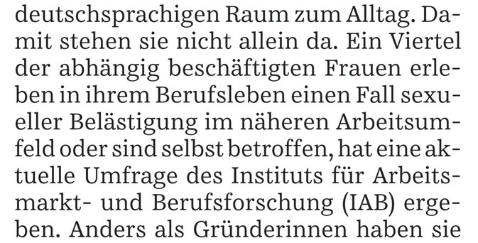 deutschsprachigen Raum zum Alltag. Damit stehen sie nicht allein da. Ein Viertel der abhängig beschäftigten Frauen erleben in ihrem Berufsleben einen Fall sexueller Belästigung im näheren Arbeitsumfeld oder sind selbst betroffen, hat eine aktuelle Umfrage des Instituts für Arbeitsmarkt- und Berufsforschung (IAB) ergeben. Anders als Gründerinnen haben sie