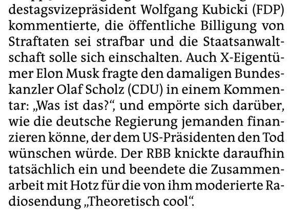 destagsvizepräsident Wolfgang Kubicki (FDP) kommentierte, die öffentliche Billigung von Straftaten sei strafbar und die Staatsanwaltschaft solle sich einschalten. Auch X-Eigentümer Elon Musk fragte den damaligen Bundeskanzler Olaf Scholz (CDU) in einem Kommentar: „Was ist das?” und empörte sich darüber, wie die deutsche Regierung jemanden finanzieren könne, der dem US-Präsidenten den Tod wünschen würde. Der RBB knickte daraufhin tatsächlich ein und beendete die Zusammenarbeit mit Hotz für die v…